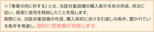 ※「事業の用に供する」とは、当該対象設備の購入者が本来の用途、用法に従い、現実に使用を開始したことを指します。
実際には、当該対象設備の性質、購入契約における引渡しの条件、置かれている条件を考慮し、個別に税務署が判断します。
